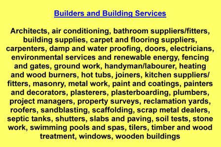 Architects,air conditioning,bathroom suppliers/fitters,building supplies,carpet and flooring suppliers,carpenters,damp and water proofing,doors,electricians,environmental services and renewable energy,fencing and gates,ground work,handyman/labourer,heating and wood burners,hot tubs,joiners,kitchen suppliers/fitters,masonry,metal work,paint and coatings,painters and decorators,plasterers,plasterboarding,plumbers,project managers,property surveys,reclamation yards,roofers,sandblasting,scaffolding,scrap metal dealers,septic tanks,shutters,slabs and paving,soil tests,stone work,swimming pools and spas,tilers,timber and wood treatment,windows,wooden buildings