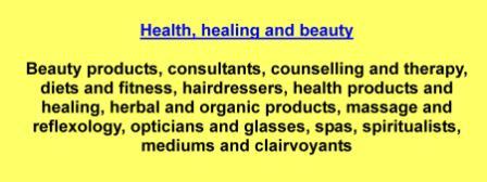 Beauty products,consultants,counselling and therapy,diets and fitness,hairdressers,health products and healing,herbal and organic products,massage and reflexology,opticians and glasses,spas,spiritualists,mediums and clairvoyants
